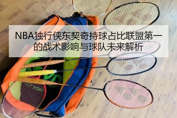NBA独行侠东契奇持球占比联盟第一的战术影响与球队未来解析