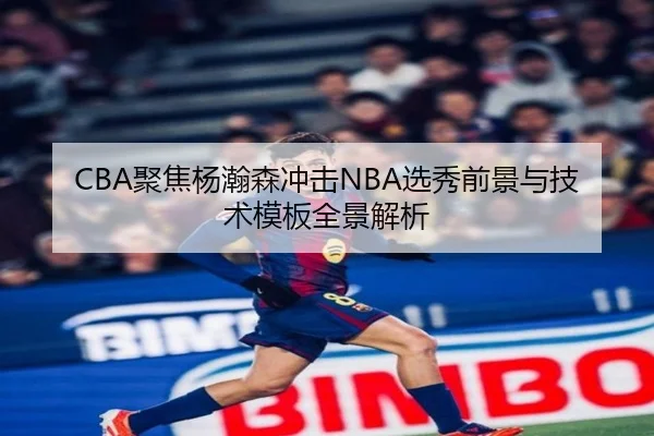 CBA聚焦杨瀚森冲击NBA选秀前景与技术模板全景解析
